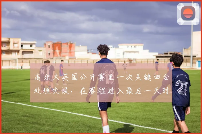 高尔夫英国公开赛里一次关键回合处理失误,在赛程进入最后一天时可能引发什么连锁变化