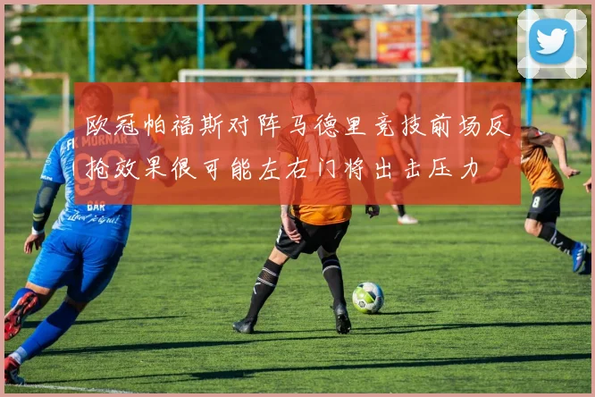 欧冠帕福斯对阵马德里竞技前场反抢效果很可能左右门将出击压力