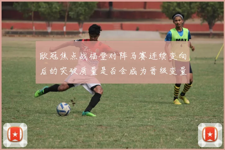 欧冠焦点战福登对阵马赛连续变向后的突破质量是否会成为晋级变量