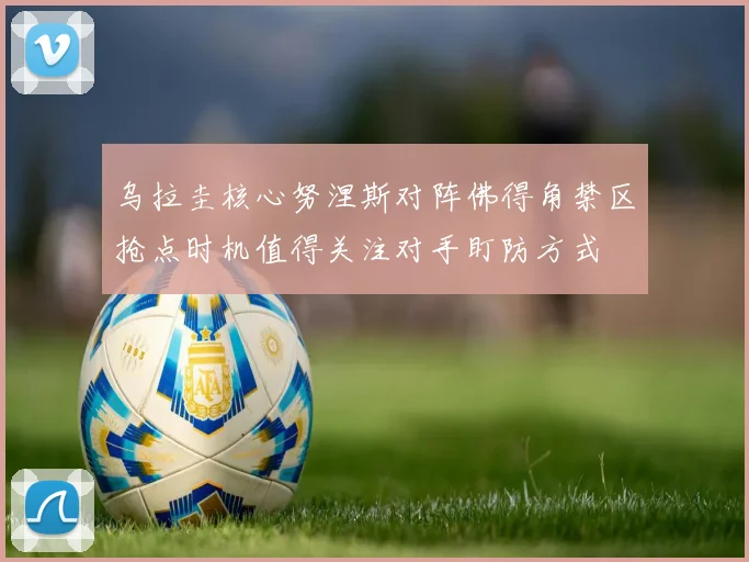 乌拉圭核心努涅斯对阵佛得角禁区抢点时机值得关注对手盯防方式