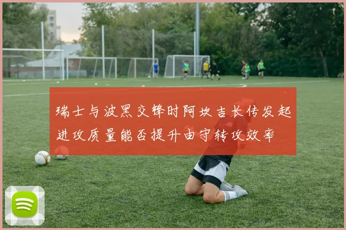 瑞士与波黑交锋时阿坎吉长传发起进攻质量能否提升由守转攻效率