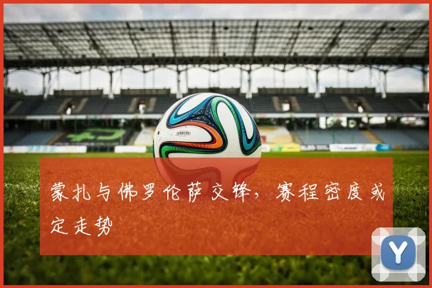 蒙扎与佛罗伦萨交锋,赛程密度或定走势