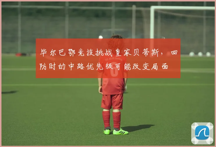 毕尔巴鄂竞技挑战皇家贝蒂斯,回防时的中路优先级可能改变局面