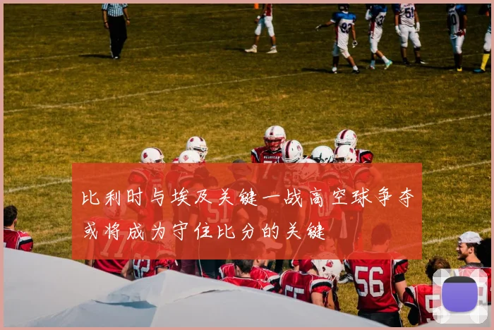 比利时与埃及关键一战高空球争夺或将成为守住比分的关键