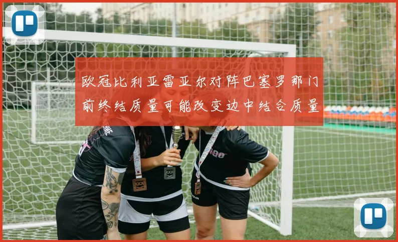 欧冠比利亚雷亚尔对阵巴塞罗那门前终结质量可能改变边中结合质量