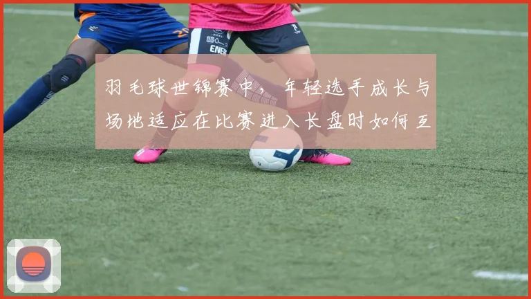 羽毛球世锦赛中,年轻选手成长与场地适应在比赛进入长盘时如何互相影响