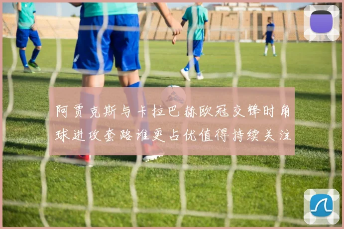 阿贾克斯与卡拉巴赫欧冠交锋时角球进攻套路谁更占优值得持续关注
