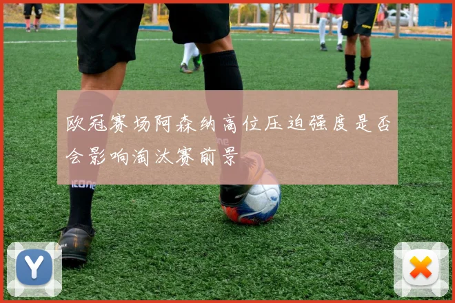 欧冠赛场阿森纳高位压迫强度是否会影响淘汰赛前景